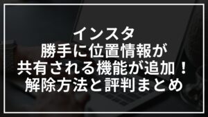 インスタで勝手に位置情報共有される機能が追加！解除方法と評判まとめ